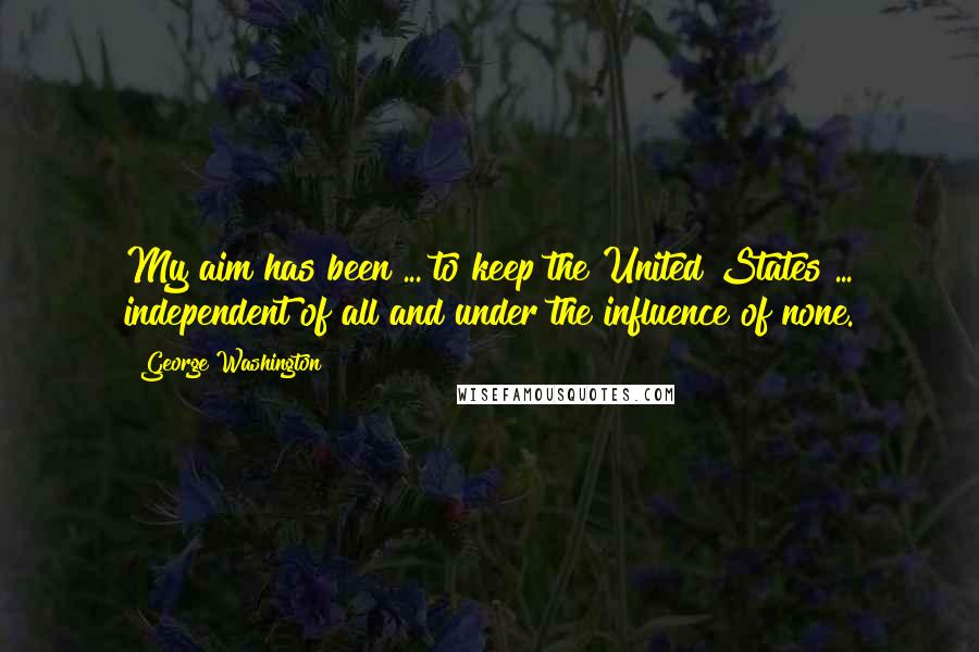 George Washington Quotes: My aim has been ... to keep the United States ... independent of all and under the influence of none.