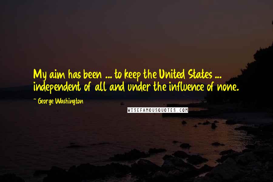 George Washington Quotes: My aim has been ... to keep the United States ... independent of all and under the influence of none.