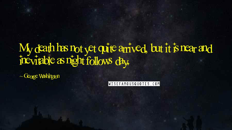 George Washington Quotes: My death has not yet quite arrived, but it is near and inevitable as night follows day.