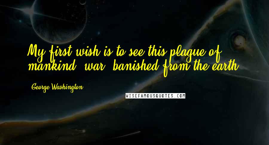 George Washington Quotes: My first wish is to see this plague of mankind, war, banished from the earth.