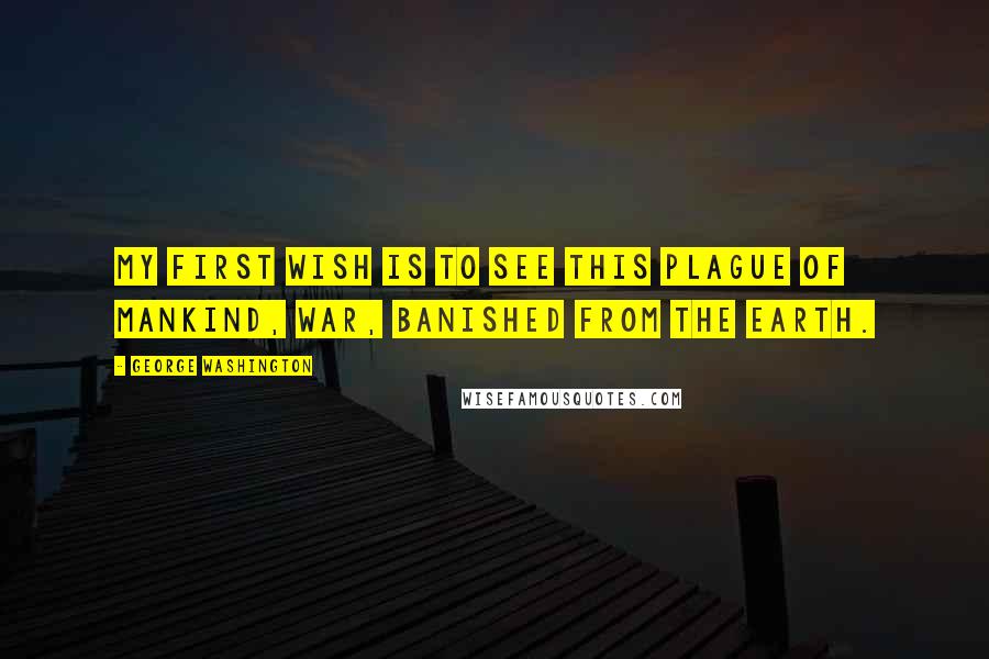 George Washington Quotes: My first wish is to see this plague of mankind, war, banished from the earth.