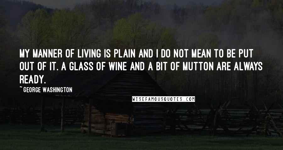 George Washington Quotes: My manner of living is plain and I do not mean to be put out of it. A glass of wine and a bit of mutton are always ready.