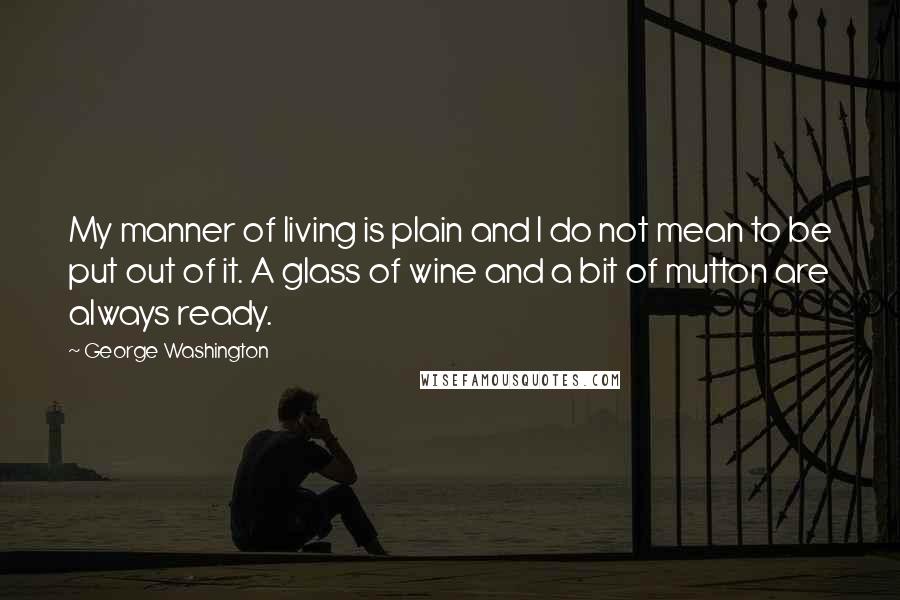 George Washington Quotes: My manner of living is plain and I do not mean to be put out of it. A glass of wine and a bit of mutton are always ready.