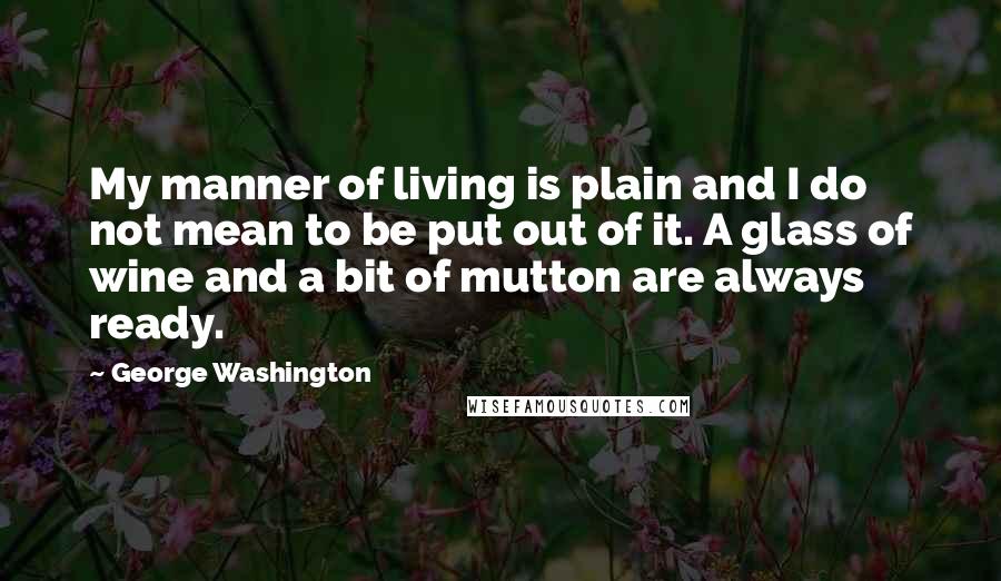 George Washington Quotes: My manner of living is plain and I do not mean to be put out of it. A glass of wine and a bit of mutton are always ready.
