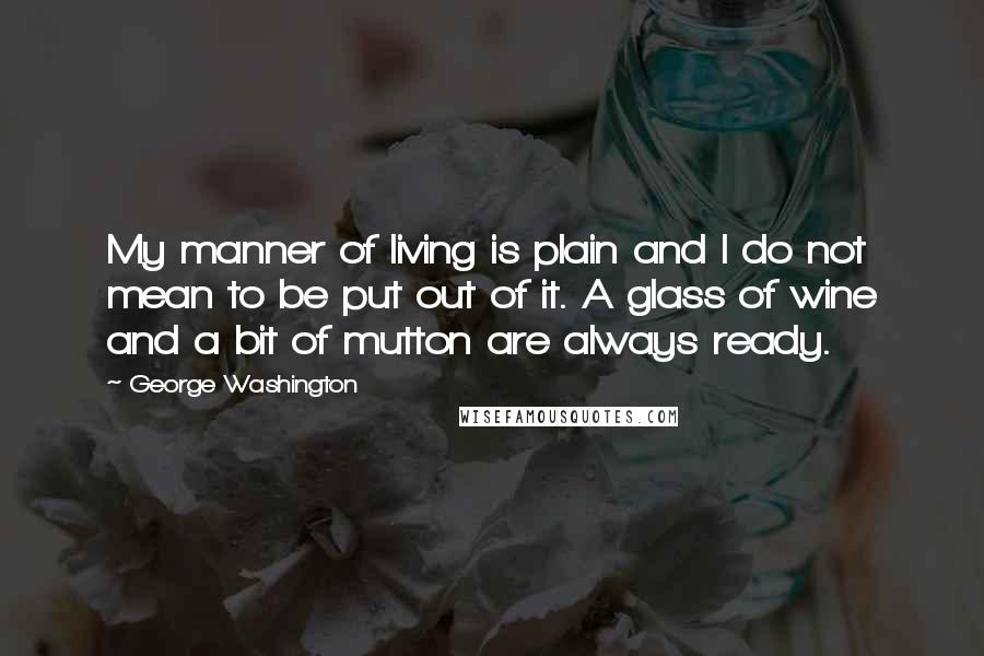 George Washington Quotes: My manner of living is plain and I do not mean to be put out of it. A glass of wine and a bit of mutton are always ready.