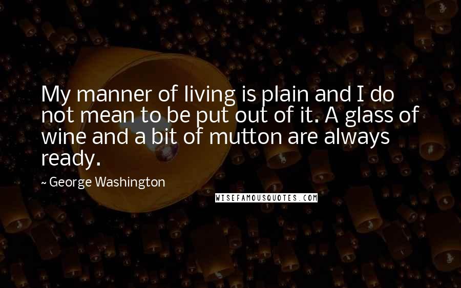 George Washington Quotes: My manner of living is plain and I do not mean to be put out of it. A glass of wine and a bit of mutton are always ready.