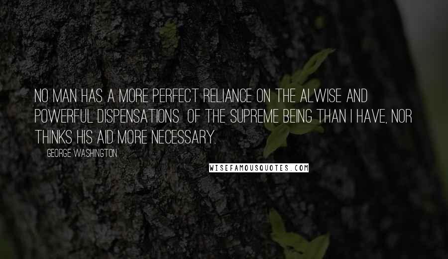 George Washington Quotes: No man has a more perfect reliance on the alwise and powerful dispensations of the Supreme Being than I have, nor thinks His aid more necessary.