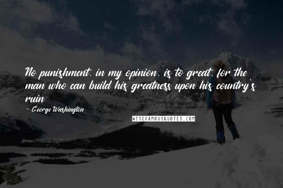 George Washington Quotes: No punishment, in my opinion, is to great, for the man who can build his greatness upon his country's ruin