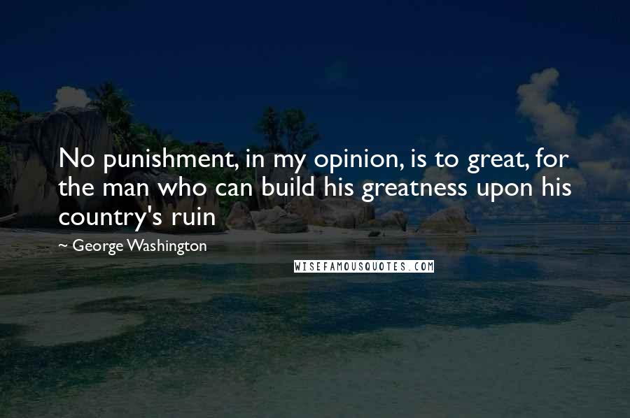 George Washington Quotes: No punishment, in my opinion, is to great, for the man who can build his greatness upon his country's ruin