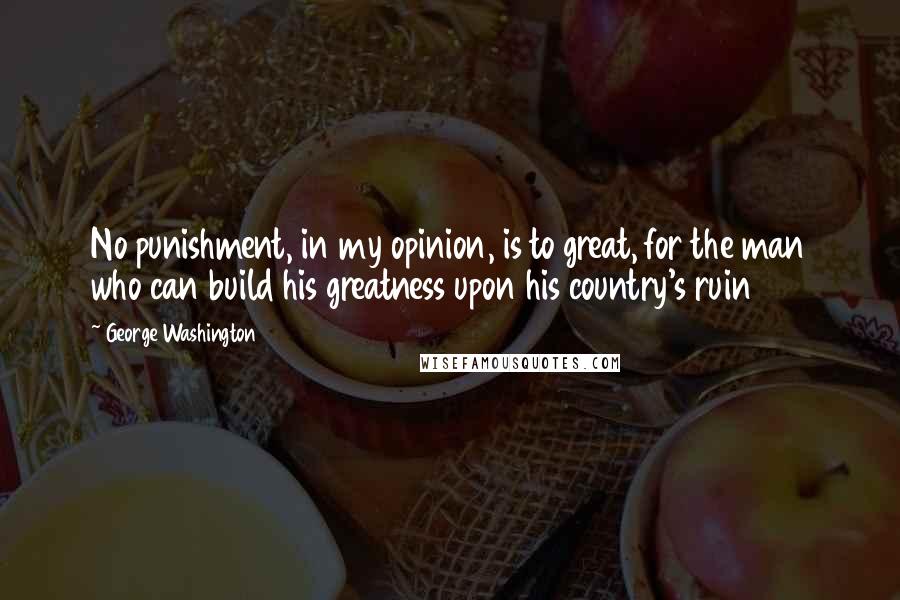 George Washington Quotes: No punishment, in my opinion, is to great, for the man who can build his greatness upon his country's ruin