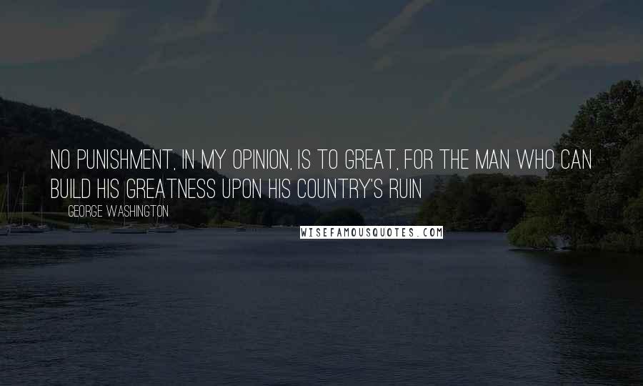 George Washington Quotes: No punishment, in my opinion, is to great, for the man who can build his greatness upon his country's ruin