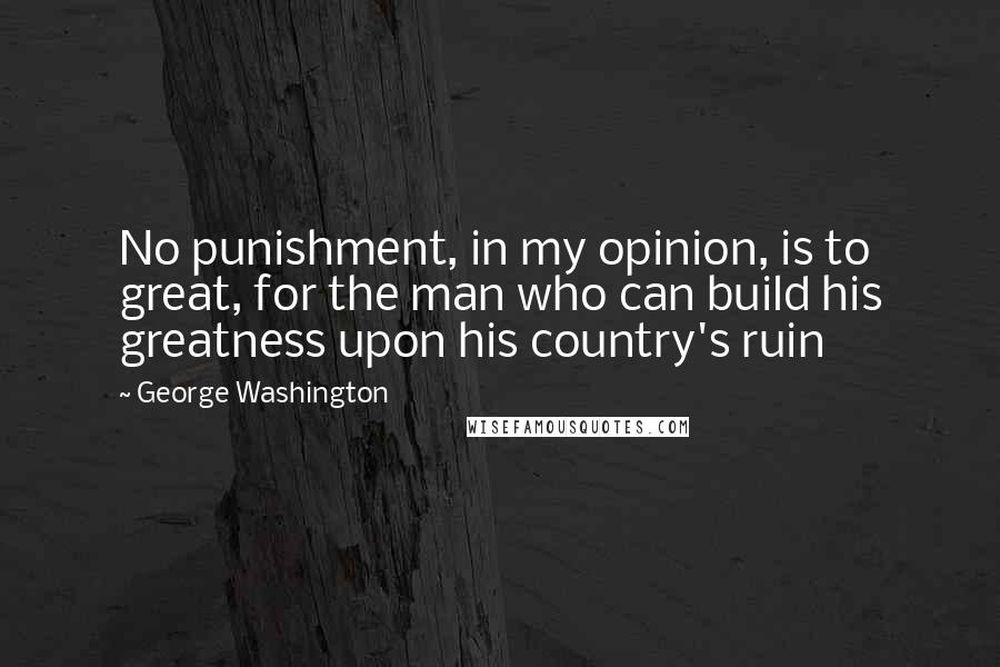 George Washington Quotes: No punishment, in my opinion, is to great, for the man who can build his greatness upon his country's ruin