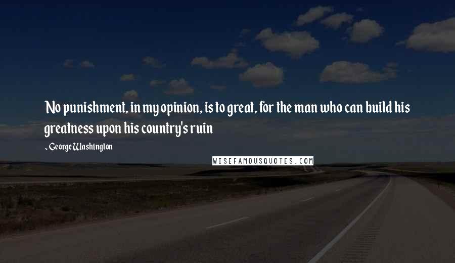 George Washington Quotes: No punishment, in my opinion, is to great, for the man who can build his greatness upon his country's ruin