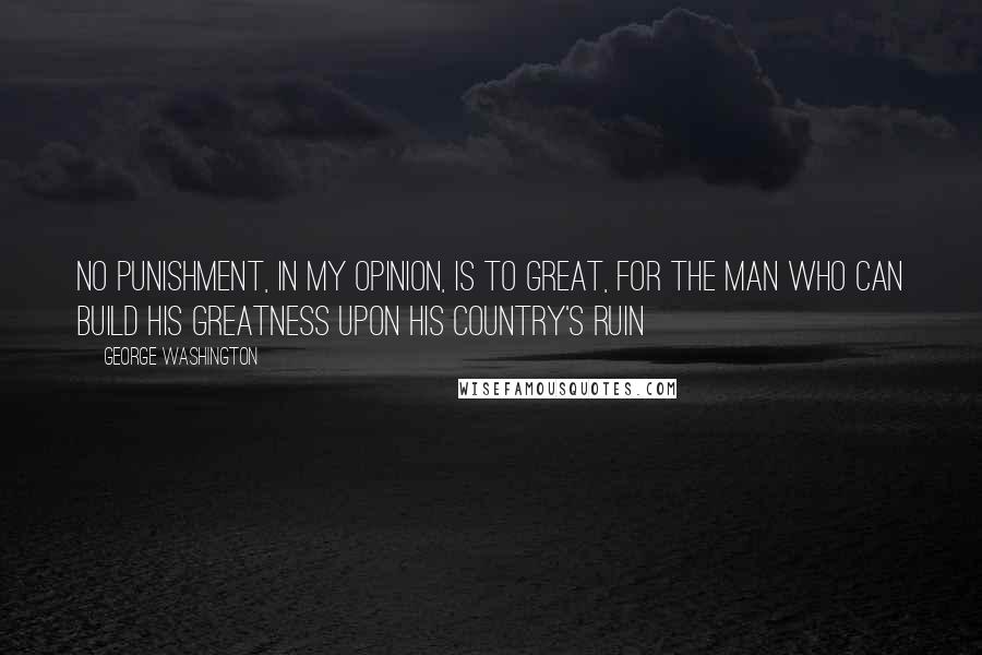 George Washington Quotes: No punishment, in my opinion, is to great, for the man who can build his greatness upon his country's ruin