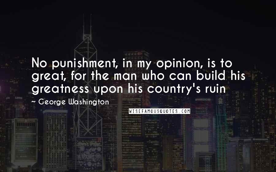 George Washington Quotes: No punishment, in my opinion, is to great, for the man who can build his greatness upon his country's ruin