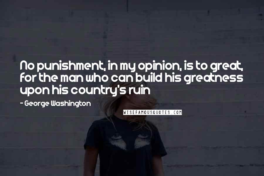 George Washington Quotes: No punishment, in my opinion, is to great, for the man who can build his greatness upon his country's ruin