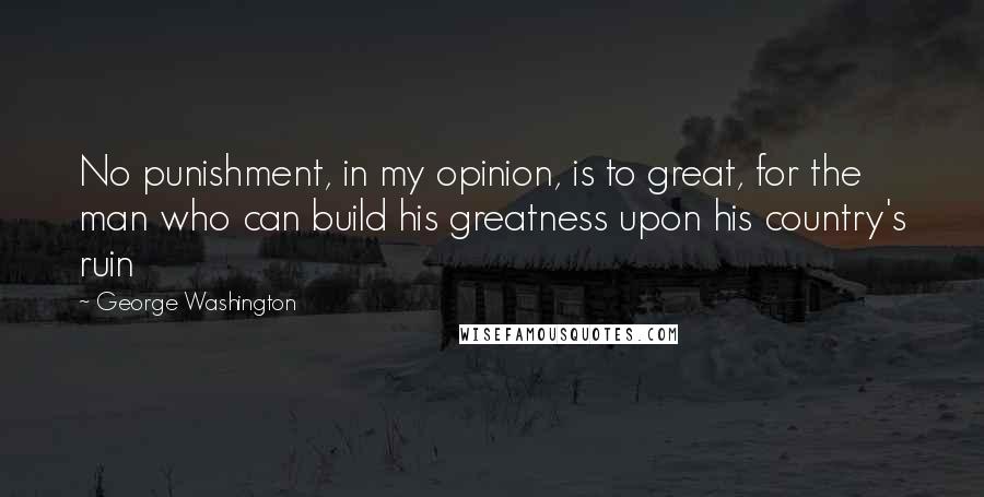 George Washington Quotes: No punishment, in my opinion, is to great, for the man who can build his greatness upon his country's ruin
