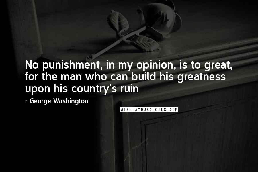 George Washington Quotes: No punishment, in my opinion, is to great, for the man who can build his greatness upon his country's ruin