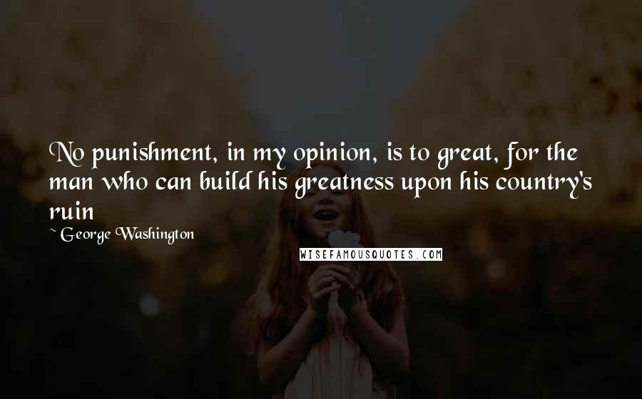 George Washington Quotes: No punishment, in my opinion, is to great, for the man who can build his greatness upon his country's ruin