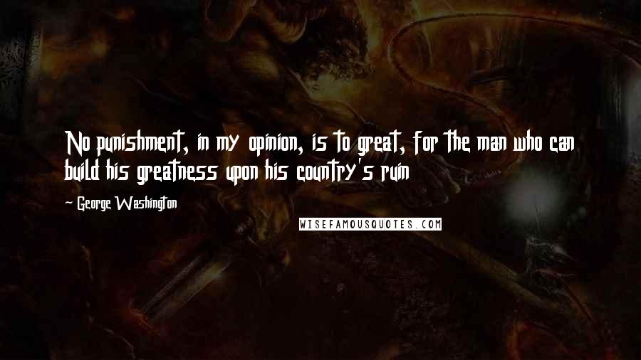 George Washington Quotes: No punishment, in my opinion, is to great, for the man who can build his greatness upon his country's ruin