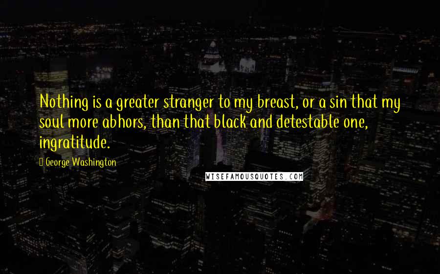 George Washington Quotes: Nothing is a greater stranger to my breast, or a sin that my soul more abhors, than that black and detestable one, ingratitude.