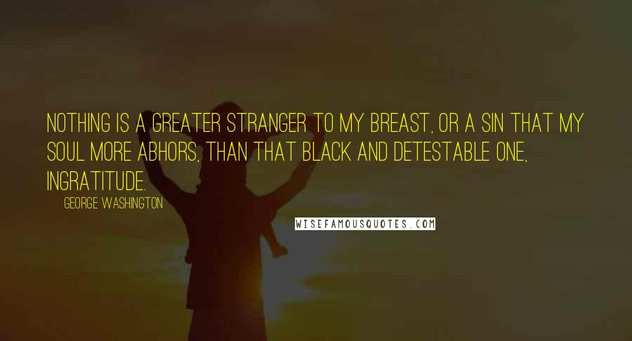 George Washington Quotes: Nothing is a greater stranger to my breast, or a sin that my soul more abhors, than that black and detestable one, ingratitude.