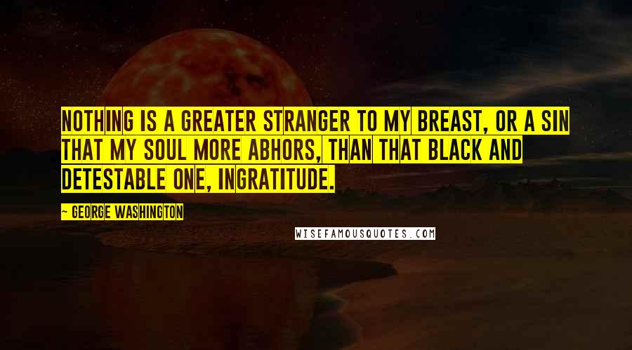 George Washington Quotes: Nothing is a greater stranger to my breast, or a sin that my soul more abhors, than that black and detestable one, ingratitude.