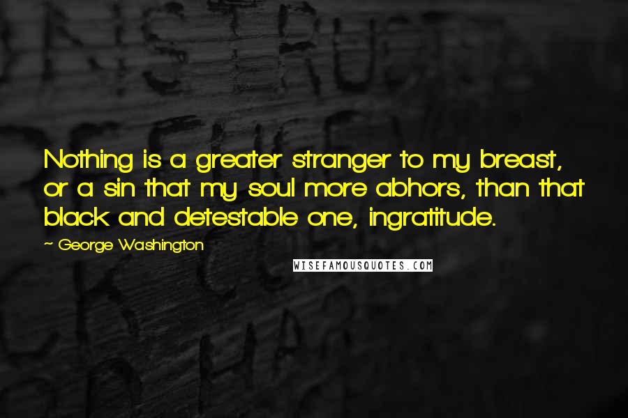 George Washington Quotes: Nothing is a greater stranger to my breast, or a sin that my soul more abhors, than that black and detestable one, ingratitude.