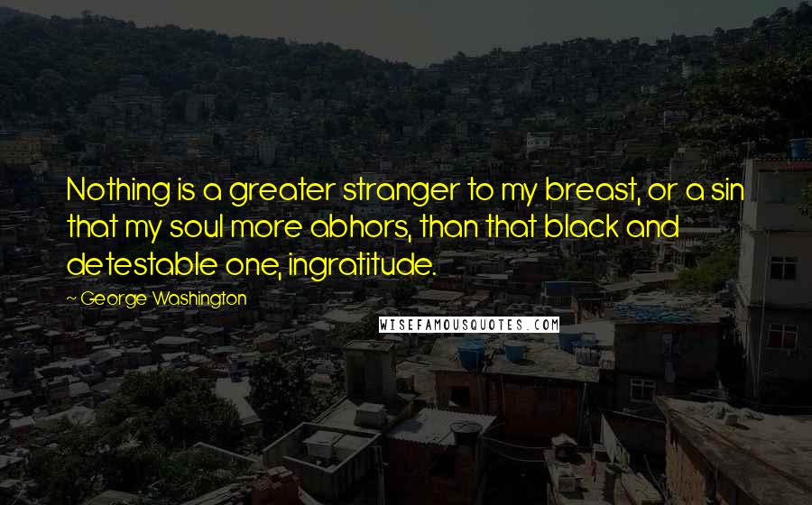 George Washington Quotes: Nothing is a greater stranger to my breast, or a sin that my soul more abhors, than that black and detestable one, ingratitude.