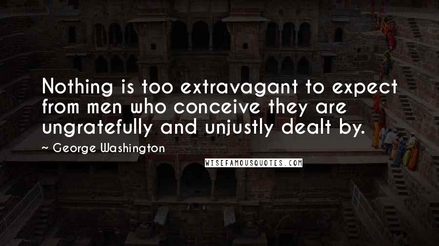 George Washington Quotes: Nothing is too extravagant to expect from men who conceive they are ungratefully and unjustly dealt by.