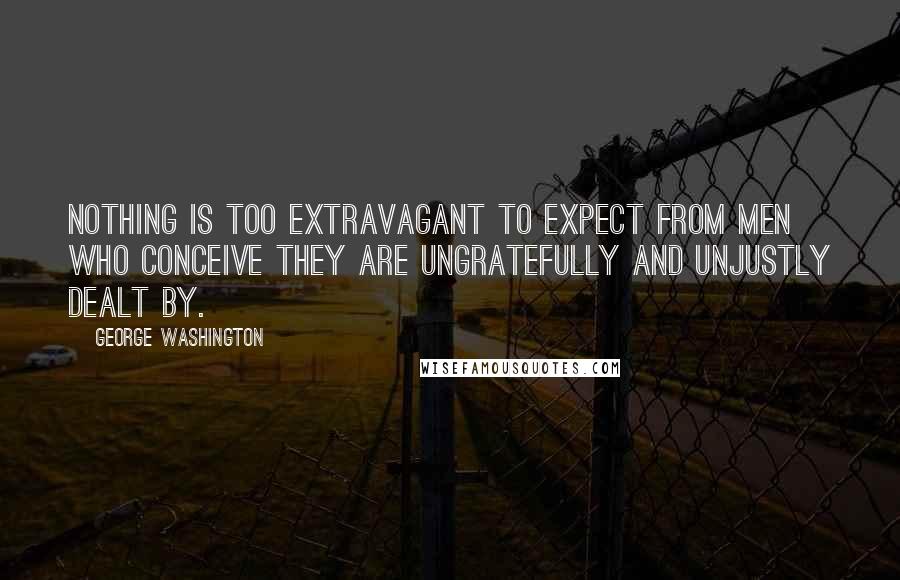 George Washington Quotes: Nothing is too extravagant to expect from men who conceive they are ungratefully and unjustly dealt by.