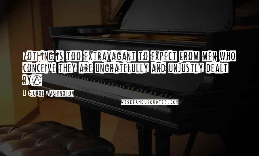George Washington Quotes: Nothing is too extravagant to expect from men who conceive they are ungratefully and unjustly dealt by.