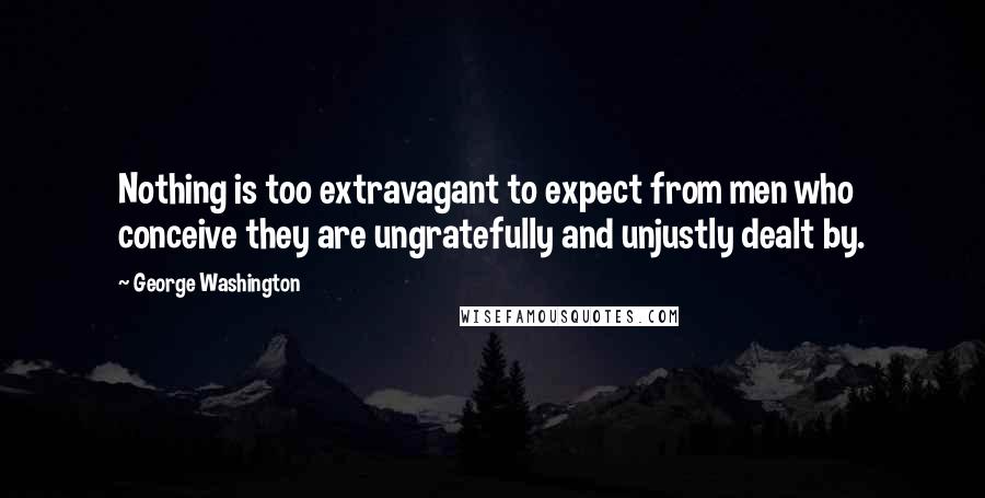 George Washington Quotes: Nothing is too extravagant to expect from men who conceive they are ungratefully and unjustly dealt by.