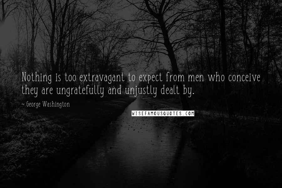 George Washington Quotes: Nothing is too extravagant to expect from men who conceive they are ungratefully and unjustly dealt by.