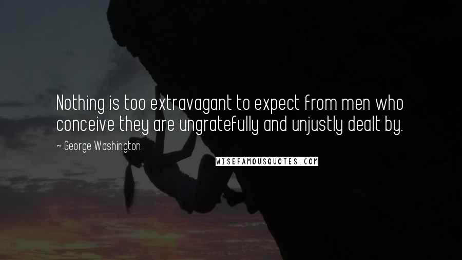 George Washington Quotes: Nothing is too extravagant to expect from men who conceive they are ungratefully and unjustly dealt by.