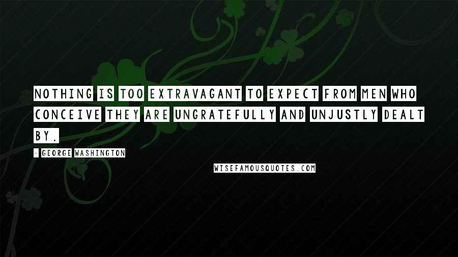 George Washington Quotes: Nothing is too extravagant to expect from men who conceive they are ungratefully and unjustly dealt by.