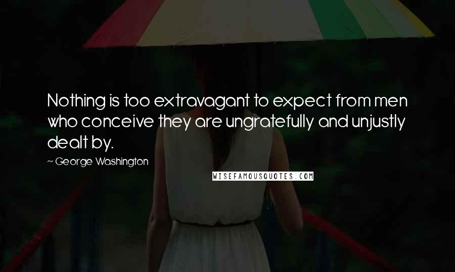 George Washington Quotes: Nothing is too extravagant to expect from men who conceive they are ungratefully and unjustly dealt by.