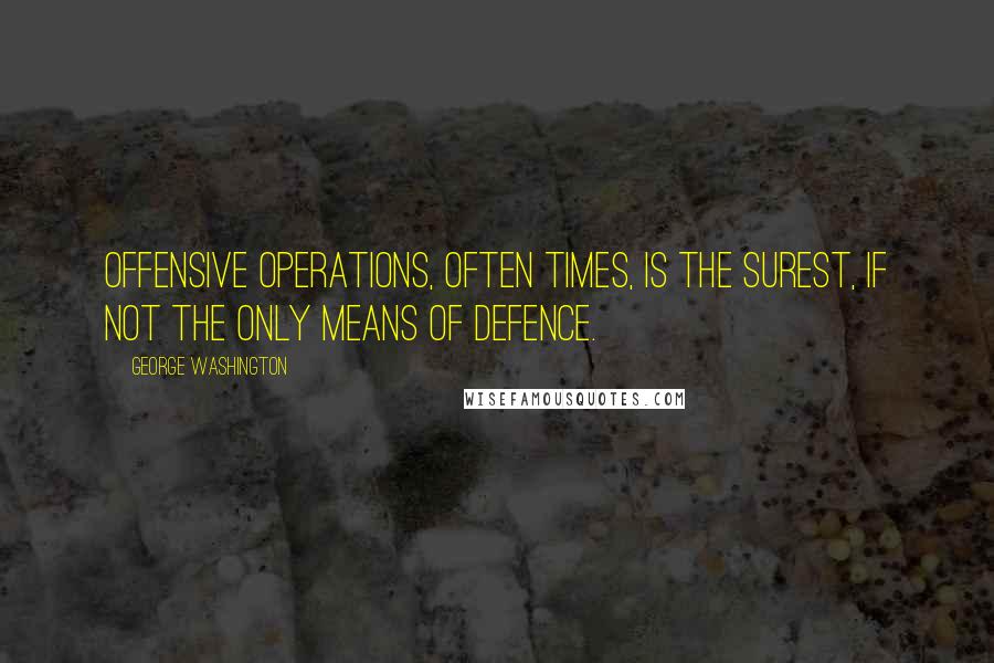 George Washington Quotes: Offensive operations, often times, is the surest, if not the only means of defence.