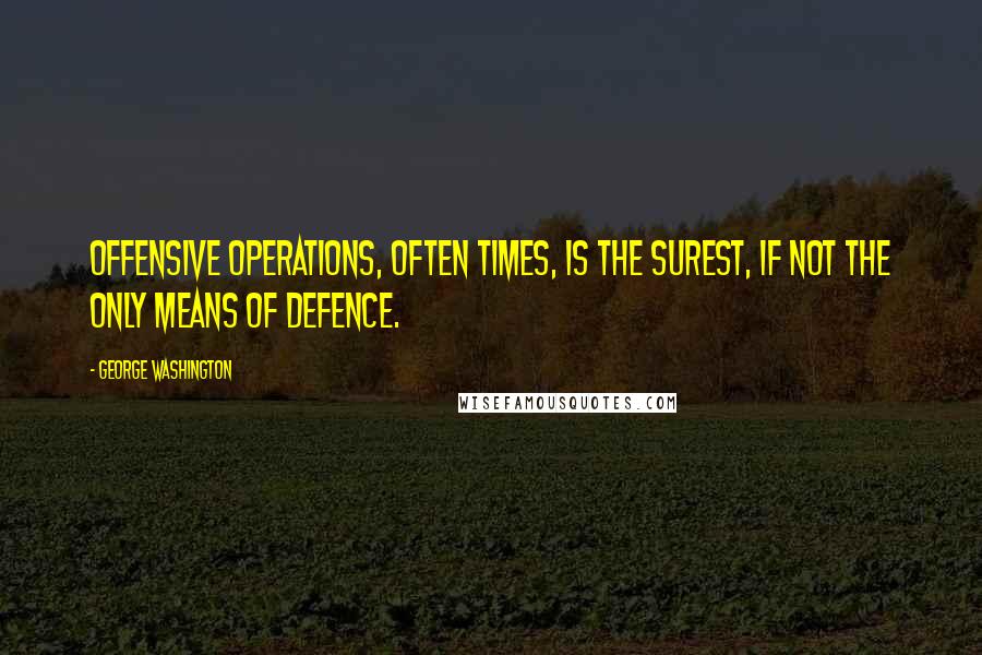 George Washington Quotes: Offensive operations, often times, is the surest, if not the only means of defence.