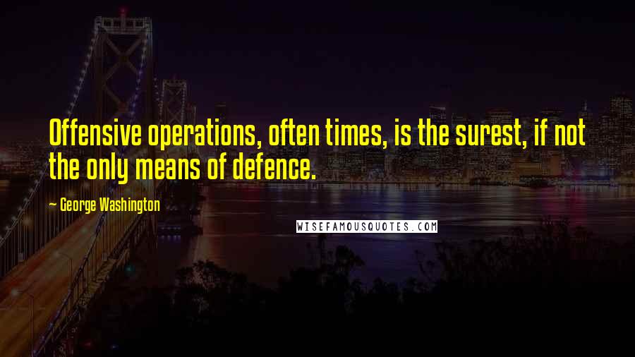 George Washington Quotes: Offensive operations, often times, is the surest, if not the only means of defence.