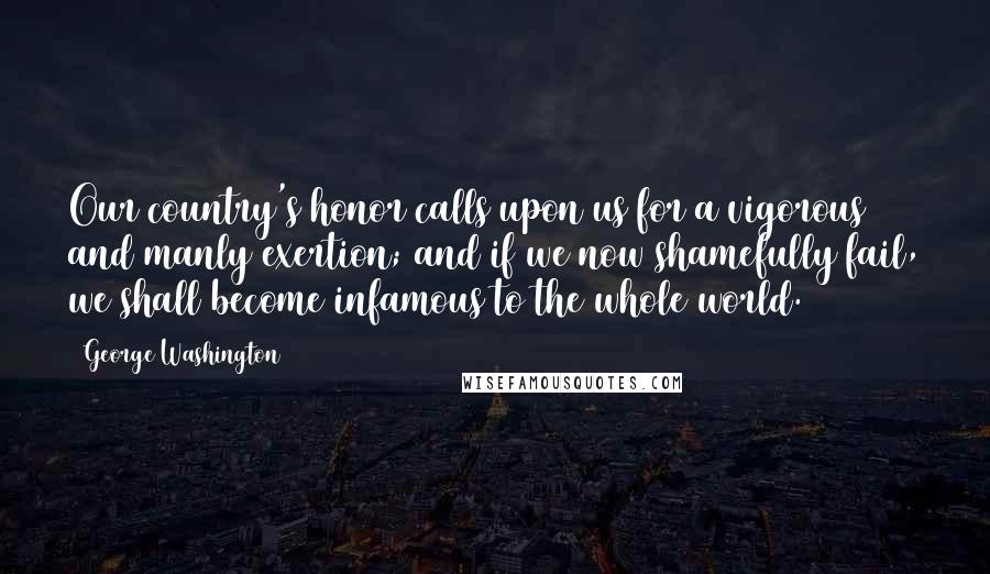 George Washington Quotes: Our country's honor calls upon us for a vigorous and manly exertion; and if we now shamefully fail, we shall become infamous to the whole world.