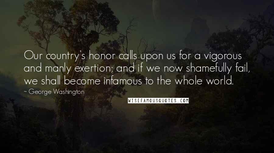 George Washington Quotes: Our country's honor calls upon us for a vigorous and manly exertion; and if we now shamefully fail, we shall become infamous to the whole world.