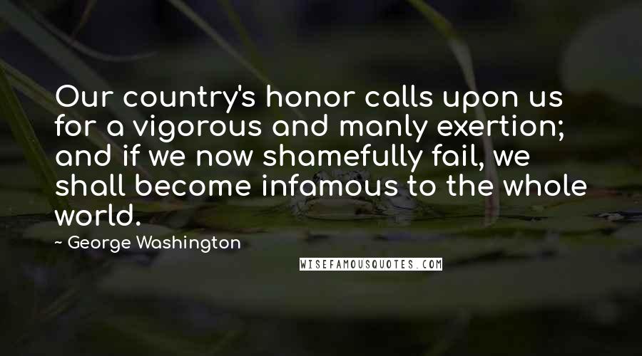 George Washington Quotes: Our country's honor calls upon us for a vigorous and manly exertion; and if we now shamefully fail, we shall become infamous to the whole world.