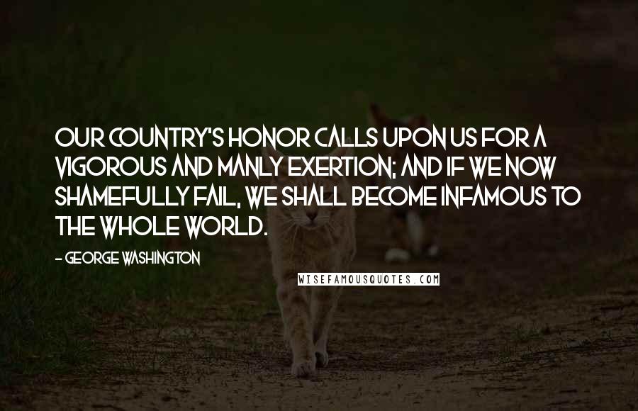 George Washington Quotes: Our country's honor calls upon us for a vigorous and manly exertion; and if we now shamefully fail, we shall become infamous to the whole world.