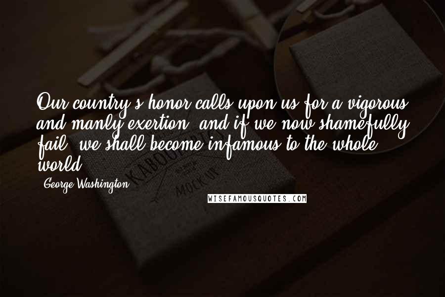 George Washington Quotes: Our country's honor calls upon us for a vigorous and manly exertion; and if we now shamefully fail, we shall become infamous to the whole world.