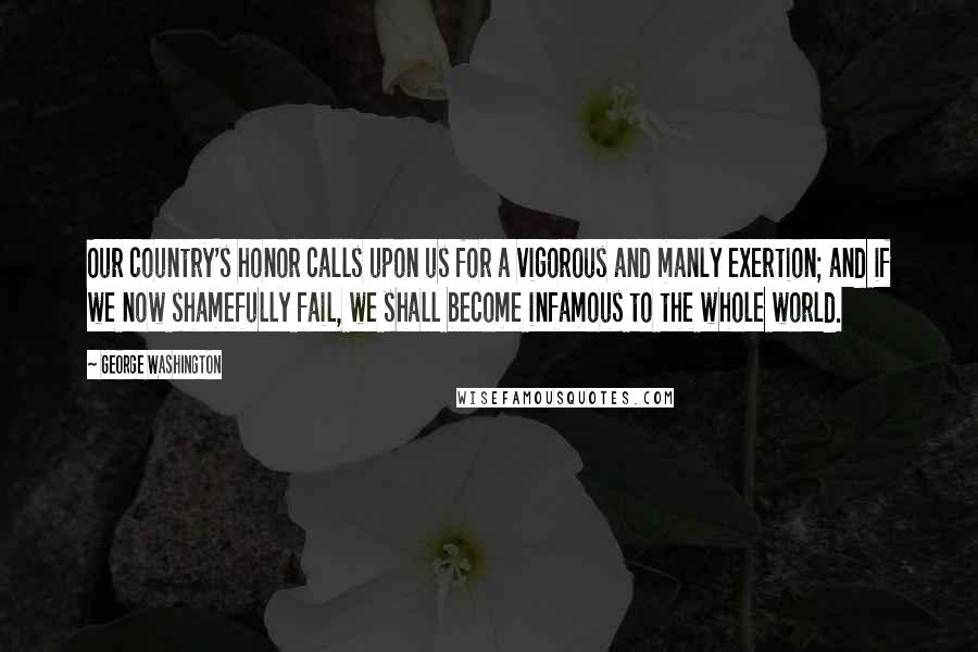 George Washington Quotes: Our country's honor calls upon us for a vigorous and manly exertion; and if we now shamefully fail, we shall become infamous to the whole world.