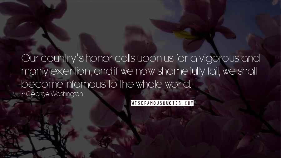 George Washington Quotes: Our country's honor calls upon us for a vigorous and manly exertion; and if we now shamefully fail, we shall become infamous to the whole world.