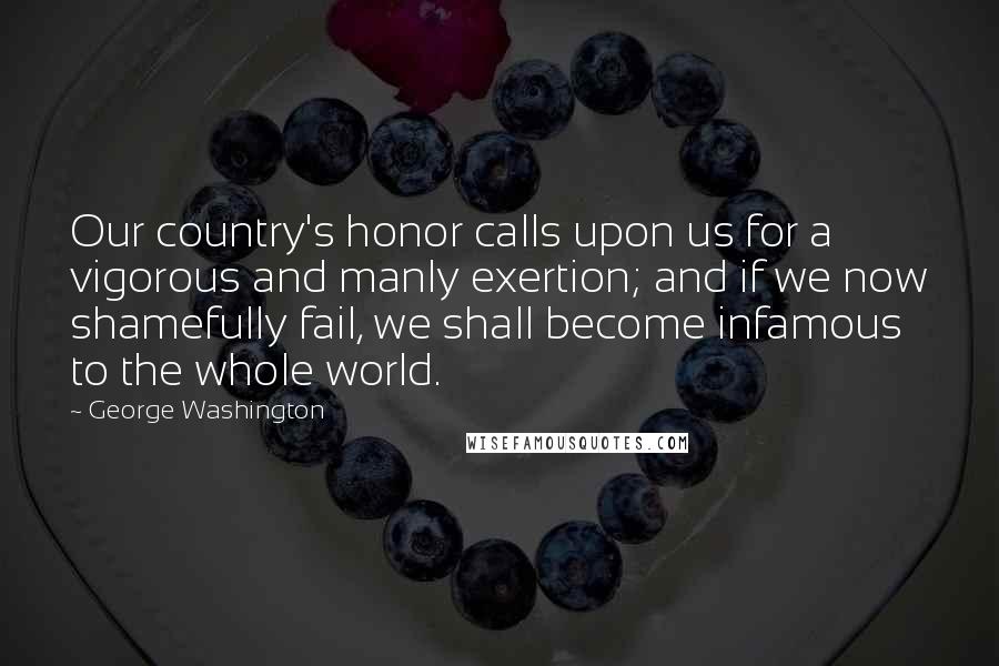 George Washington Quotes: Our country's honor calls upon us for a vigorous and manly exertion; and if we now shamefully fail, we shall become infamous to the whole world.