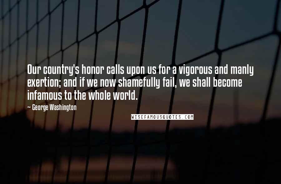 George Washington Quotes: Our country's honor calls upon us for a vigorous and manly exertion; and if we now shamefully fail, we shall become infamous to the whole world.