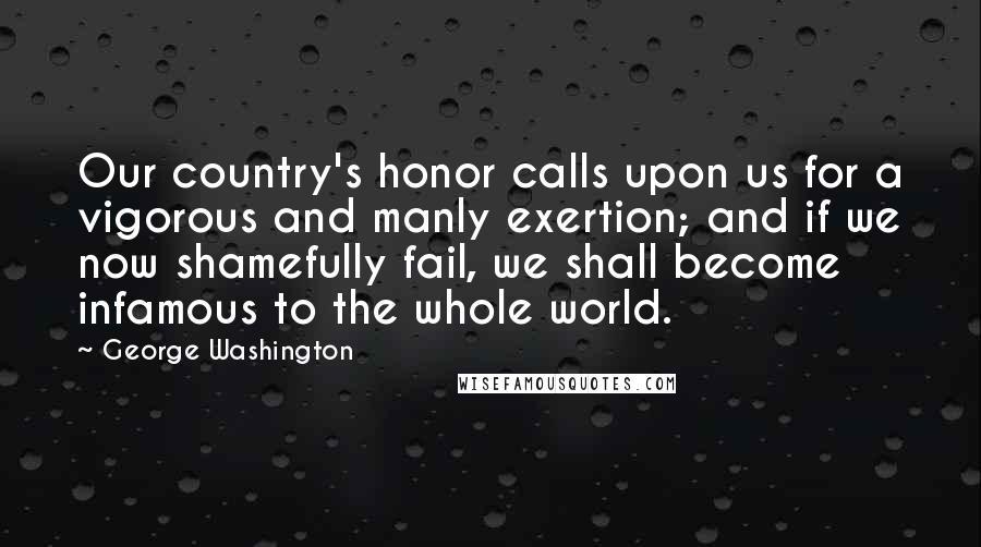 George Washington Quotes: Our country's honor calls upon us for a vigorous and manly exertion; and if we now shamefully fail, we shall become infamous to the whole world.